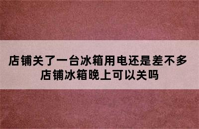 店铺关了一台冰箱用电还是差不多 店铺冰箱晚上可以关吗